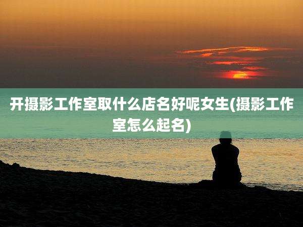 开摄影工作室取什么店名好呢女生(摄影工作室怎么起名)