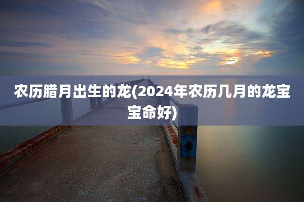 农历腊月出生的龙(2024年农历几月的龙宝宝命好)
