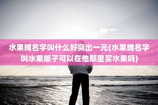 水果摊名字叫什么好突出一元(水果摊名字叫水果贩子可以在他那里买水果吗)