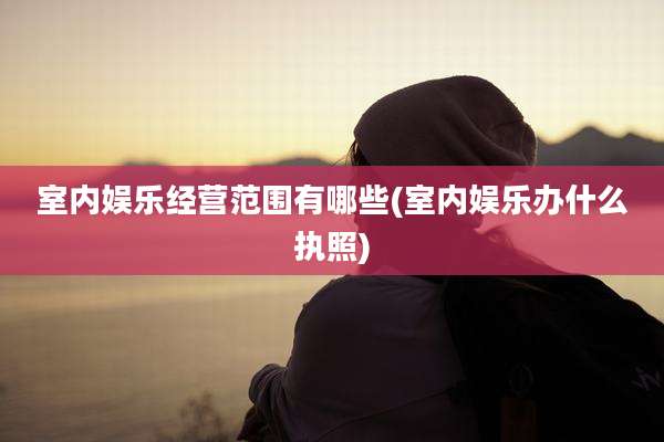 室内娱乐经营范围有哪些(室内娱乐办什么执照)