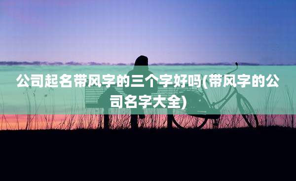 公司起名带风字的三个字好吗(带风字的公司名字大全)