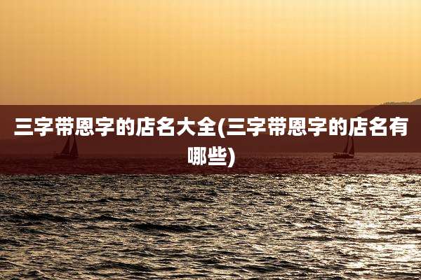 三字带恩字的店名大全(三字带恩字的店名有哪些)