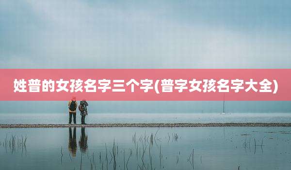 姓普的女孩名字三个字(普字女孩名字大全)
