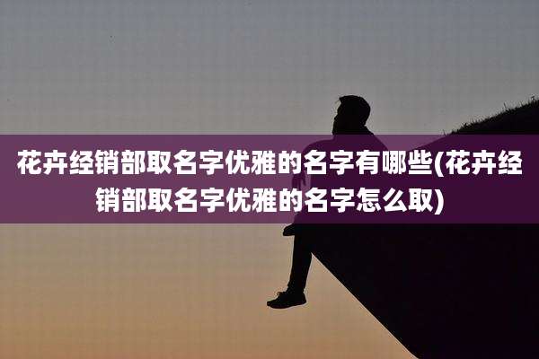 花卉经销部取名字优雅的名字有哪些(花卉经销部取名字优雅的名字怎么取)