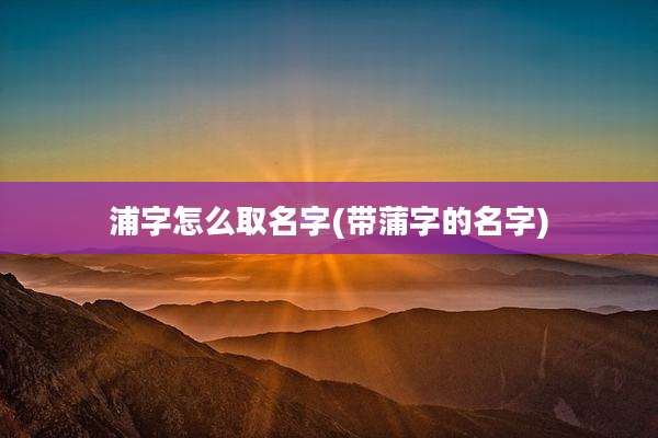 浦字怎么取名字(带蒲字的名字)