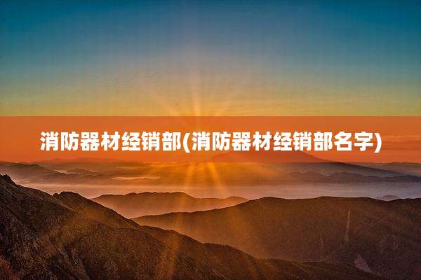 消防器材经销部(消防器材经销部名字)