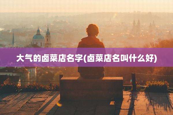大气的卤菜店名字(卤菜店名叫什么好)