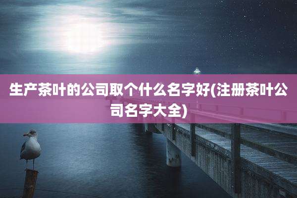 生产茶叶的公司取个什么名字好(注册茶叶公司名字大全)