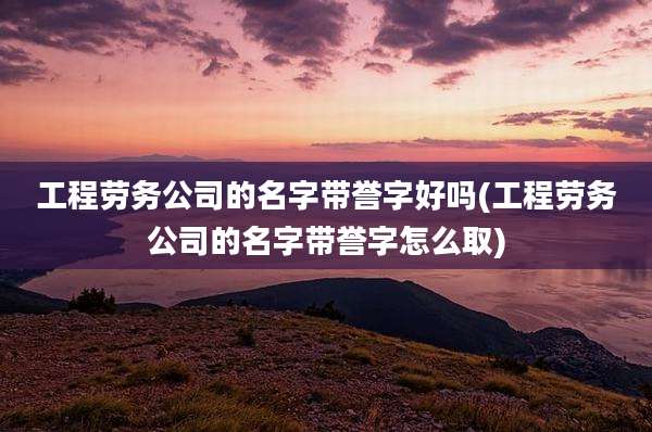 工程劳务公司的名字带誉字好吗(工程劳务公司的名字带誉字怎么取)