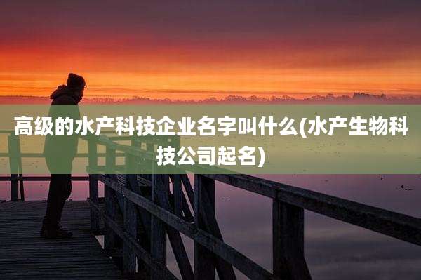 高级的水产科技企业名字叫什么(水产生物科技公司起名)