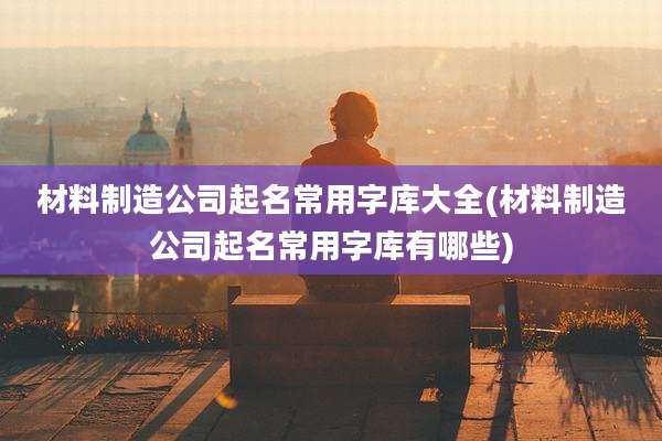 材料制造公司起名常用字库大全(材料制造公司起名常用字库有哪些)