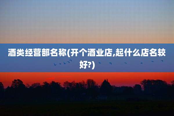 酒类经营部名称(开个酒业店,起什么店名较好?)