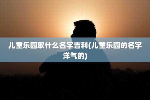 儿童乐园取什么名字吉利(儿童乐园的名字洋气的)