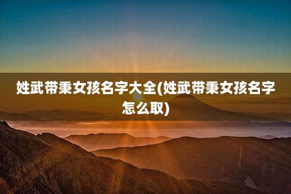 姓武带秉女孩名字大全(姓武带秉女孩名字怎么取)
