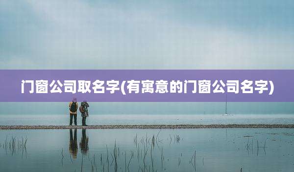 门窗公司取名字(有寓意的门窗公司名字)