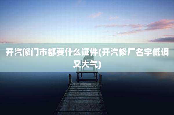 开汽修门市都要什么证件(开汽修厂名字低调又大气)