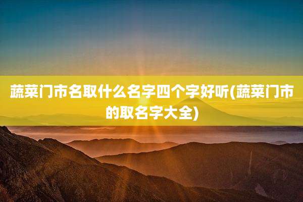 蔬菜门市名取什么名字四个字好听(蔬菜门市的取名字大全)