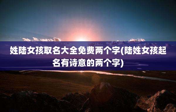 姓陆女孩取名大全免费两个字(陆姓女孩起名有诗意的两个字)