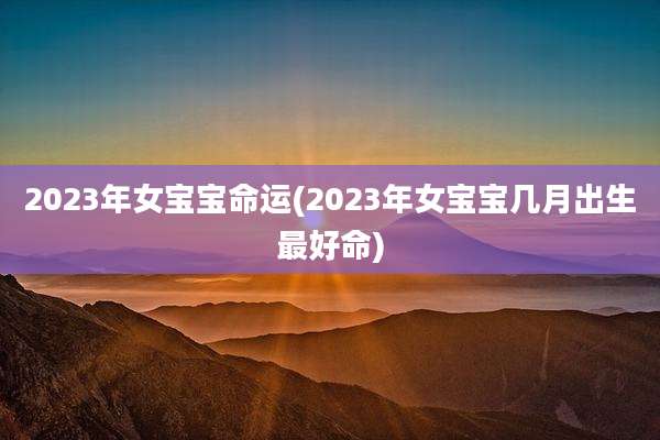 2023年女宝宝命运(2023年女宝宝几月出生最好命)