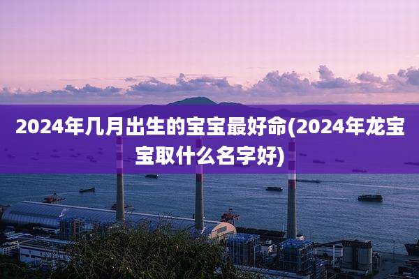 2024年几月出生的宝宝最好命(2024年龙宝宝取什么名字好)