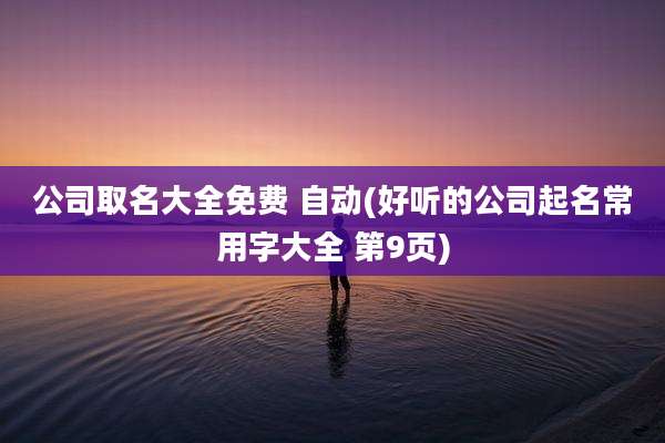 公司取名大全免费 自动(好听的公司起名常用字大全 第9页)