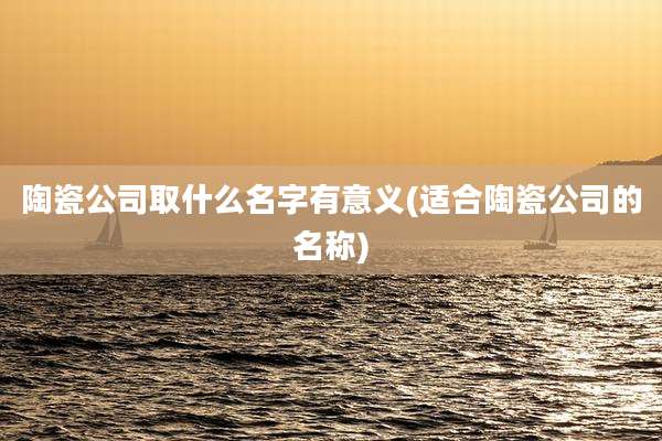 陶瓷公司取什么名字有意义(适合陶瓷公司的名称)