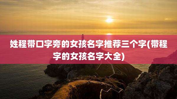 姓程带口字旁的女孩名字推荐三个字(带程字的女孩名字大全)