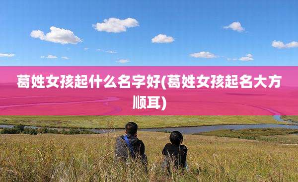 葛姓女孩起什么名字好(葛姓女孩起名大方顺耳)