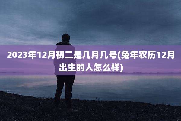 2023年12月初二是几月几号(兔年农历12月出生的人怎么样)