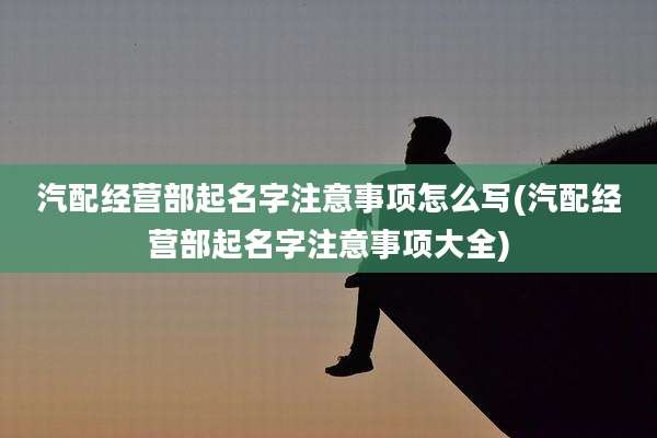 汽配经营部起名字注意事项怎么写(汽配经营部起名字注意事项大全)
