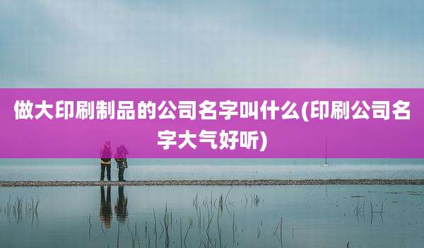 做大印刷制品的公司名字叫什么(印刷公司名字大气好听)