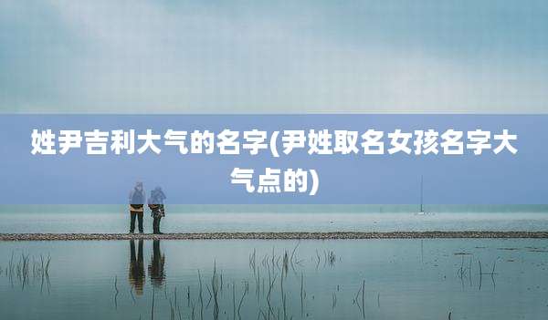 姓尹吉利大气的名字(尹姓取名女孩名字大气点的)