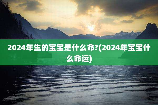 2024年生的宝宝是什么命?(2024年宝宝什么命运)
