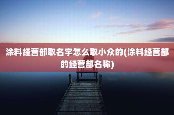 涂料经营部取名字怎么取小众的(涂料经营部的经营部名称)