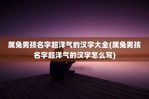 属兔男孩名字超洋气的汉字大全(属兔男孩名字超洋气的汉字怎么写)