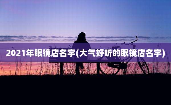 2021年眼镜店名字(大气好听的眼镜店名字)