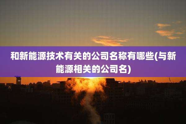 和新能源技术有关的公司名称有哪些(与新能源相关的公司名)