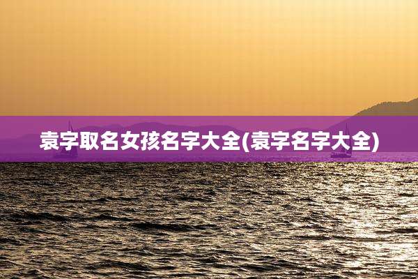 袁字取名女孩名字大全(袁字名字大全)