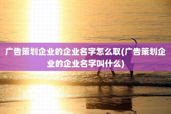 广告策划企业的企业名字怎么取(广告策划企业的企业名字叫什么)