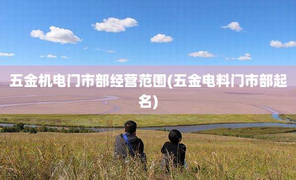 五金机电门市部经营范围(五金电料门市部起名)