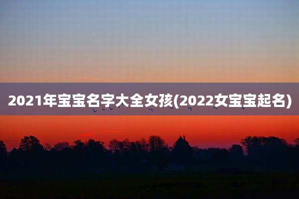 2021年宝宝名字大全女孩(2022女宝宝起名)