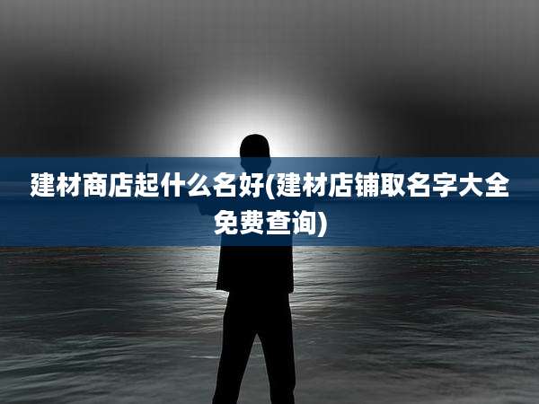 建材商店起什么名好(建材店铺取名字大全免费查询)