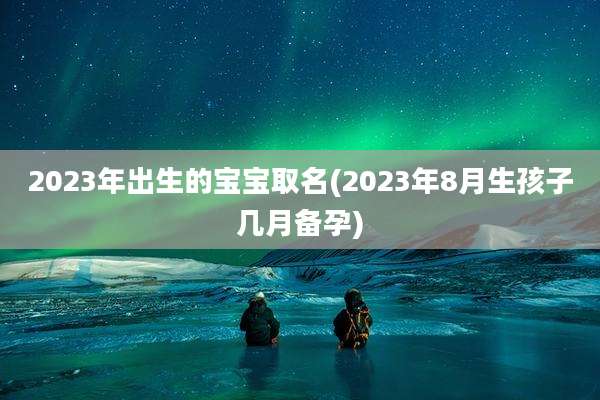 2023年出生的宝宝取名(2023年8月生孩子几月备孕)