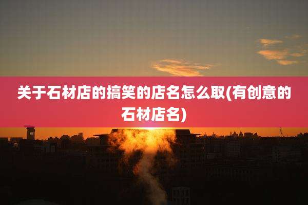 关于石材店的搞笑的店名怎么取(有创意的石材店名)