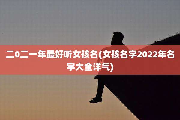 二0二一年最好听女孩名(女孩名字2022年名字大全洋气)