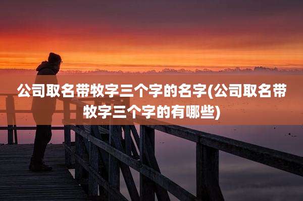 公司取名带牧字三个字的名字(公司取名带牧字三个字的有哪些)