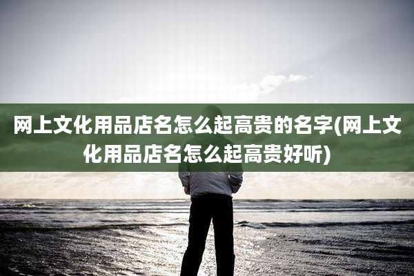 网上文化用品店名怎么起高贵的名字(网上文化用品店名怎么起高贵好听)