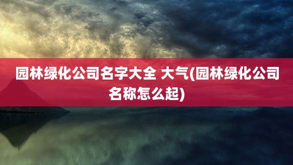 园林绿化公司名字大全 大气(园林绿化公司名称怎么起)