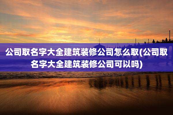 公司取名字大全建筑装修公司怎么取(公司取名字大全建筑装修公司可以吗)