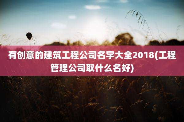 有创意的建筑工程公司名字大全2018(工程管理公司取什么名好)